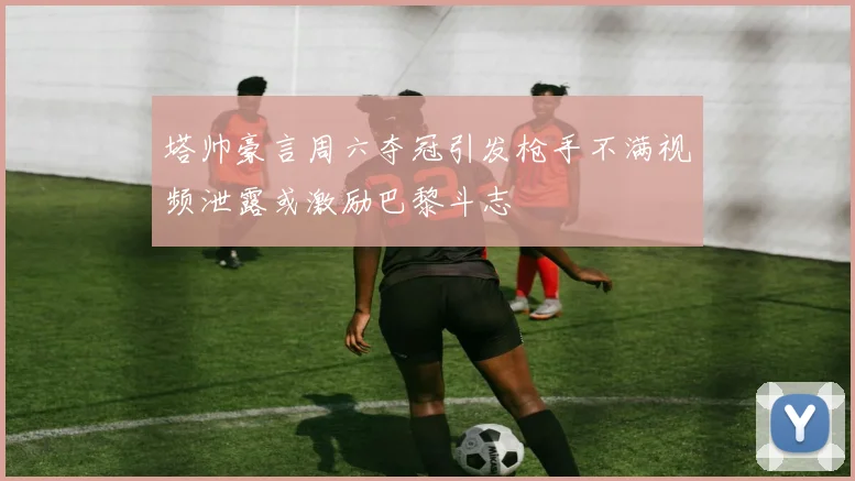塔帅豪言周六夺冠引发枪手不满视频泄露或激励巴黎斗志