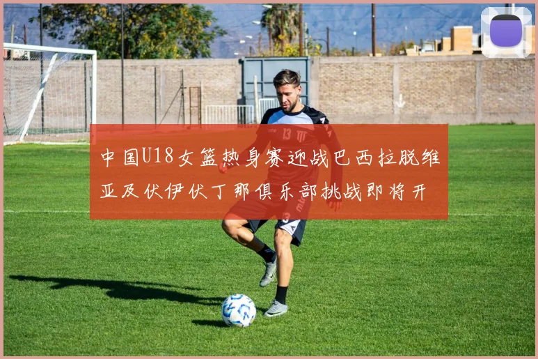 中国U18女篮热身赛迎战巴西拉脱维亚及伏伊伏丁那俱乐部挑战即将开启
