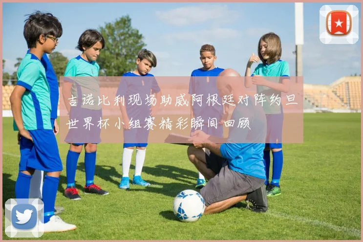吉诺比利现场助威阿根廷对阵约旦世界杯小组赛精彩瞬间回顾
