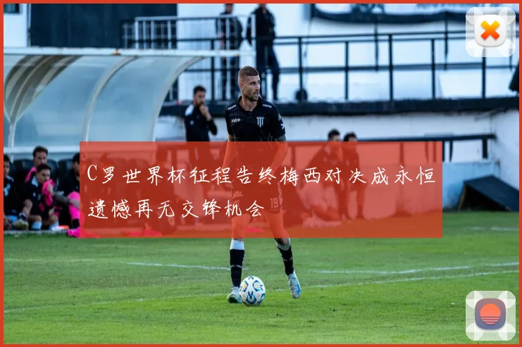 C罗世界杯征程告终梅西对决成永恒遗憾再无交锋机会