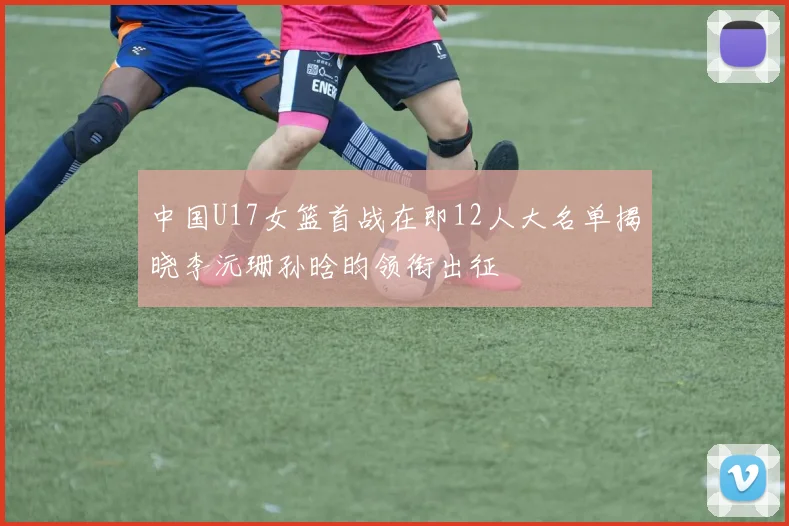 中国U17女篮首战在即12人大名单揭晓李沅珊孙晗昀领衔出征