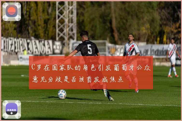 C罗在国家队的角色引发葡萄牙公众意见分歧是否该首发成焦点
