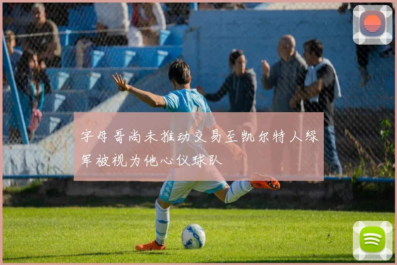 字母哥尚未推动交易至凯尔特人绿军被视为他心仪球队