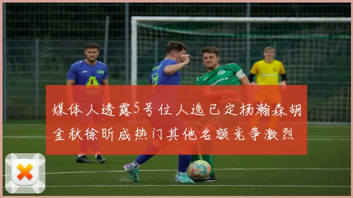 媒体人透露5号位人选已定杨瀚森胡金秋徐昕成热门其他名额竞争激烈