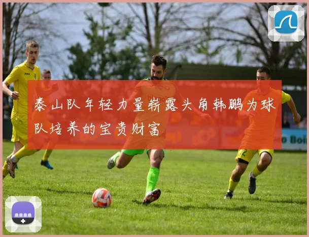 泰山队年轻力量崭露头角韩鹏为球队培养的宝贵财富