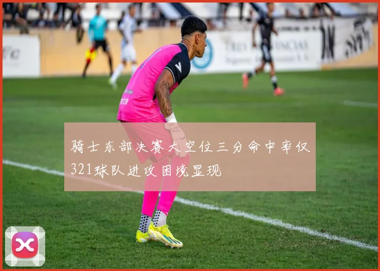 骑士东部决赛大空位三分命中率仅321球队进攻困境显现